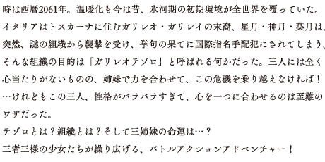 時は西暦2061年。温暖化も今は昔、氷河期の初期環境が全世界を覆っていた。イタリアはトスカーナに住むガリレオ・ガリレイの末裔、星月・神月・葉月は、突然、謎の組織から襲撃を受け、挙句の果てに国際指名手配犯にされてしまう。そんな組織の目的は「ガリレオテゾロ」と呼ばれる何かだった。三人には全く心当たりがないものの、姉妹で力を合わせて、この危機を乗り越えなければ！…けれどもこの三人、性格がバラバラすぎて、心を一つに合わせるのは至難のワザだった。テゾロとは？組織とは？そして三姉妹の命運は…？三者三様の少女たちが繰り広げる、バトルアクションアドベンチャー！