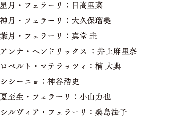 星月・フェラーリ：日高里菜　神月・フェラーリ：大久保瑠美　葉月・フェラーリ：真堂 圭　アンナ・ヘンドリックス ：井上麻里奈　ロベルト・マテラッツィ：楠 大典 シシーニョ：神谷浩史　夏至生・フェラーリ：小山力也 シルヴィア・フェラーリ：桑島法子 